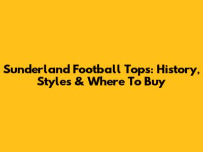 Sunderland Football Tops: History, Styles & Where To Buy