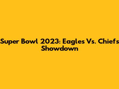 Super Bowl 2023: Eagles Vs. Chiefs Showdown