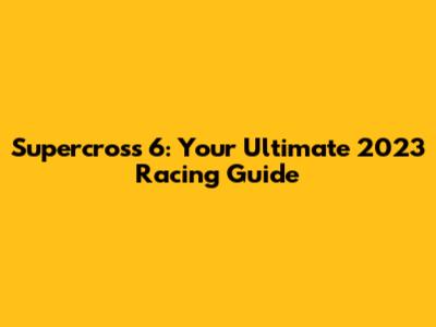 Supercross 6: Your Ultimate 2023 Racing Guide