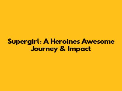 Supergirl: A Heroine's Awesome Journey & Impact