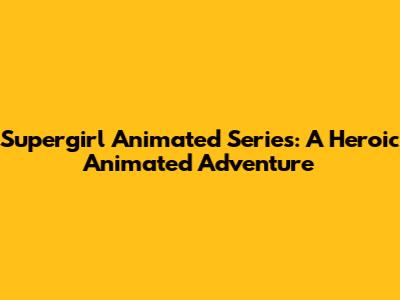 Supergirl Animated Series: A Heroic Animated Adventure