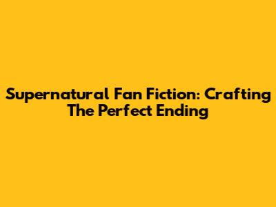 Supernatural Fan Fiction: Crafting The Perfect Ending
