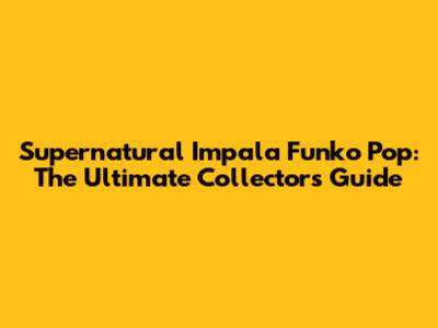 Supernatural Impala Funko Pop: The Ultimate Collector's Guide
