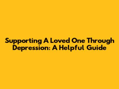 Supporting A Loved One Through Depression: A Helpful Guide