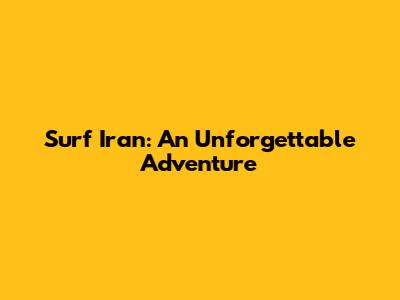 Surf Iran: An Unforgettable Adventure