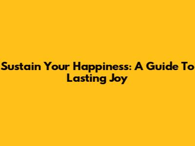 Sustain Your Happiness: A Guide To Lasting Joy