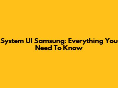 System UI Samsung: Everything You Need To Know
