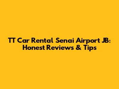 TT Car Rental Senai Airport JB: Honest Reviews & Tips