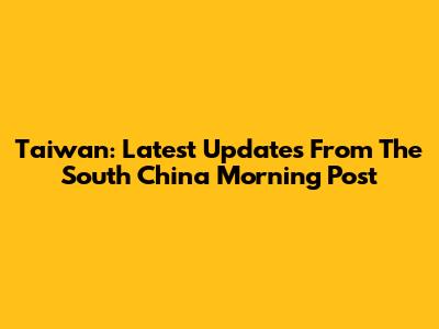 Taiwan: Latest Updates From The South China Morning Post