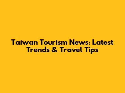 Taiwan Tourism News: Latest Trends & Travel Tips