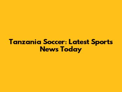 Tanzania Soccer: Latest Sports News Today