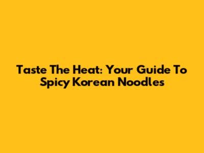 Taste The Heat: Your Guide To Spicy Korean Noodles