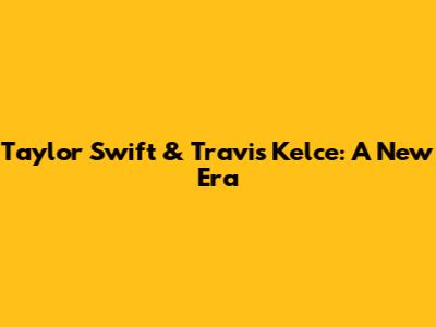 Taylor Swift & Travis Kelce: A New Era