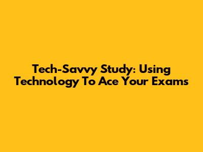 Tech-Savvy Study: Using Technology To Ace Your Exams