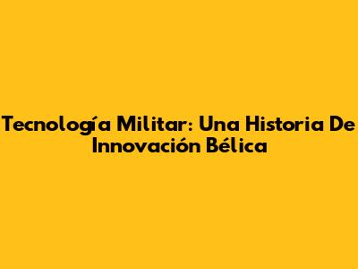 Tecnología Militar: Una Historia De Innovación Bélica