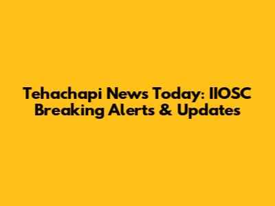 Tehachapi News Today: IIOSC Breaking Alerts & Updates