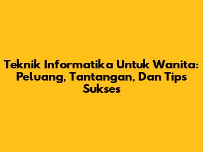 Teknik Informatika Untuk Wanita: Peluang, Tantangan, Dan Tips Sukses
