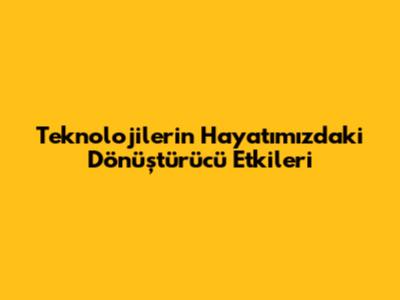 Teknolojilerin Hayatımızdaki Dönüştürücü Etkileri