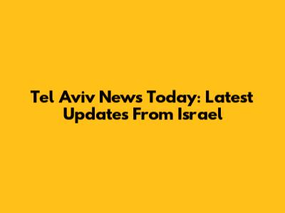 Tel Aviv News Today: Latest Updates From Israel