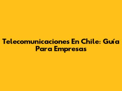 Telecomunicaciones En Chile: Guía Para Empresas