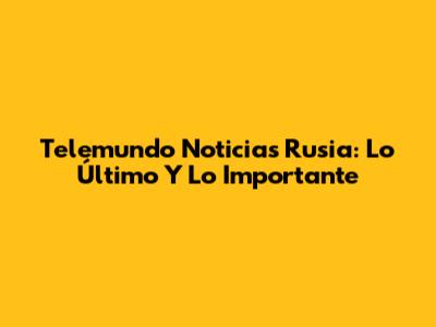 Telemundo Noticias Rusia: Lo Último Y Lo Importante