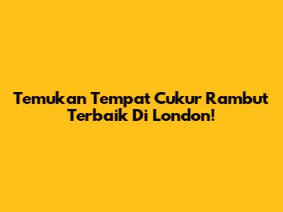 Temukan Tempat Cukur Rambut Terbaik Di London!