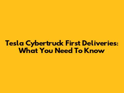 Tesla Cybertruck First Deliveries: What You Need To Know