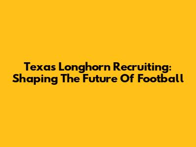Texas Longhorn Recruiting: Shaping The Future Of Football