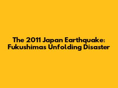 The 2011 Japan Earthquake: Fukushima's Unfolding Disaster