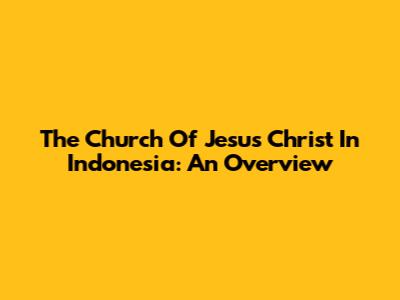 The Church Of Jesus Christ In Indonesia: An Overview