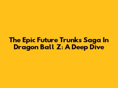 The Epic Future Trunks Saga In Dragon Ball Z: A Deep Dive