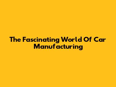 The Fascinating World Of Car Manufacturing