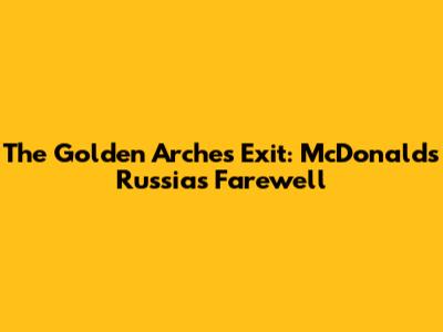 The Golden Arches Exit: McDonald's Russia's Farewell