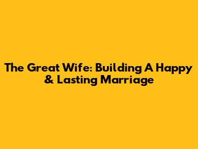 The Great Wife: Building A Happy & Lasting Marriage