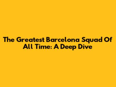 The Greatest Barcelona Squad Of All Time: A Deep Dive