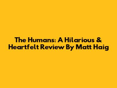 The Humans: A Hilarious & Heartfelt Review By Matt Haig
