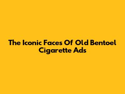 The Iconic Faces Of Old Bentoel Cigarette Ads