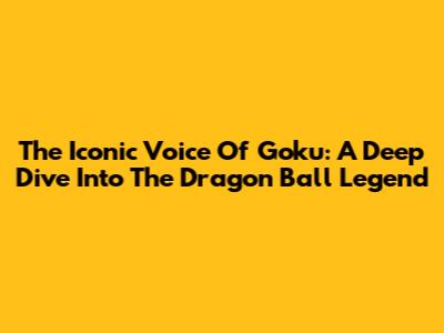 The Iconic Voice Of Goku: A Deep Dive Into The Dragon Ball Legend