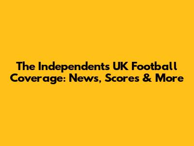 The Independent's UK Football Coverage: News, Scores & More