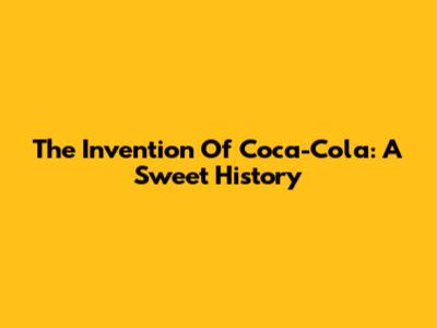 The Invention Of Coca-Cola: A Sweet History