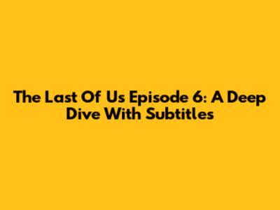 The Last Of Us Episode 6: A Deep Dive With Subtitles