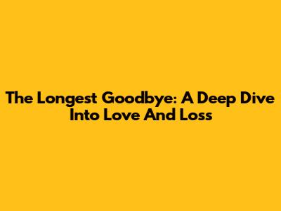 The Longest Goodbye: A Deep Dive Into Love And Loss