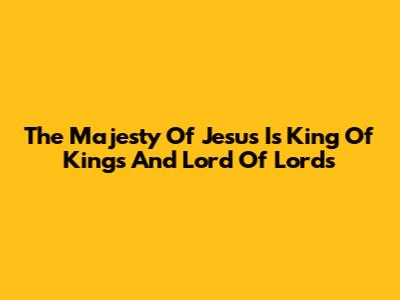The Majesty Of 'Jesus Is King Of Kings And Lord Of Lords'