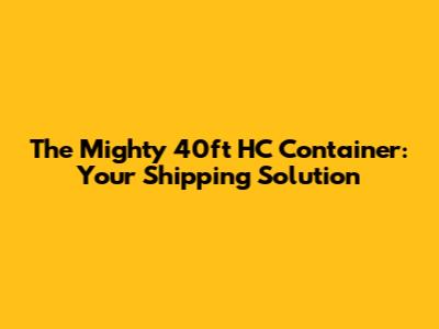 The Mighty 40ft HC Container: Your Shipping Solution