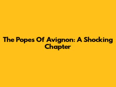 The Popes Of Avignon: A Shocking Chapter