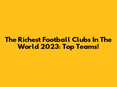 The Richest Football Clubs In The World 2023: Top Teams!