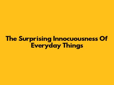 The Surprising Innocuousness Of Everyday Things
