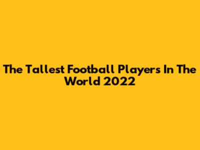 The Tallest Football Players In The World 2022