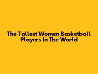 The Tallest Women Basketball Players In The World