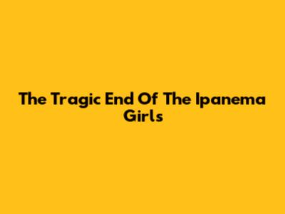 The Tragic End Of The Ipanema Girls